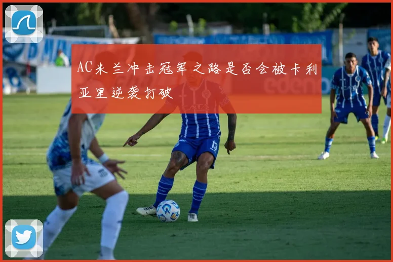 AC米兰冲击冠军之路是否会被卡利亚里逆袭打破