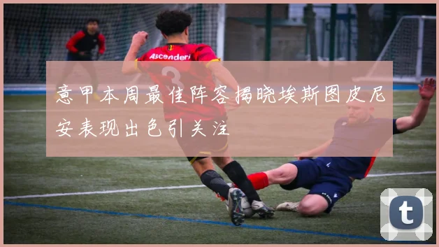 意甲本周最佳阵容揭晓埃斯图皮尼安表现出色引关注